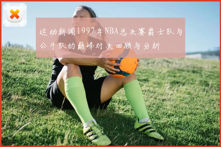 运动新闻1997年NBA总决赛爵士队与公牛队的巅峰对决回顾与分析