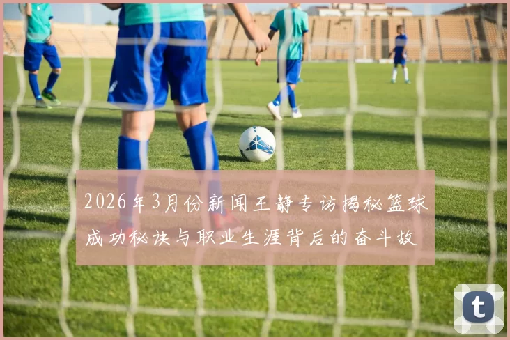 2026年3月份新闻王静专访揭秘篮球成功秘诀与职业生涯背后的奋斗故事