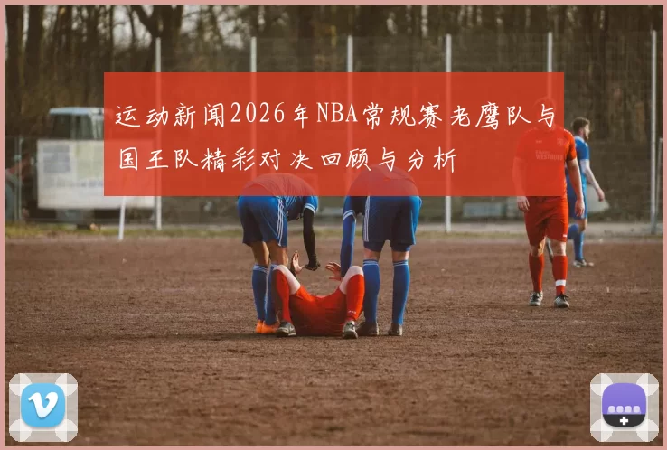 运动新闻2026年NBA常规赛老鹰队与国王队精彩对决回顾与分析