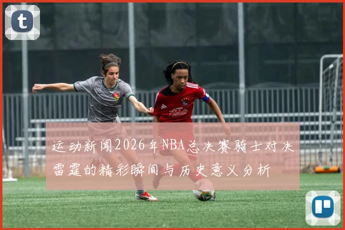 运动新闻2026年NBA总决赛骑士对决雷霆的精彩瞬间与历史意义分析
