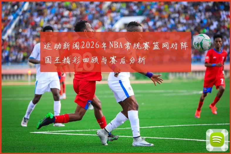 运动新闻2026年NBA常规赛篮网对阵国王精彩回顾与赛后分析