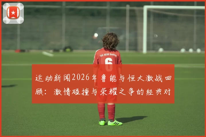 运动新闻2026年鲁能与恒大激战回顾：激情碰撞与荣耀之争的经典对决
