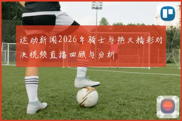 运动新闻2026年骑士与热火精彩对决视频直播回顾与分析