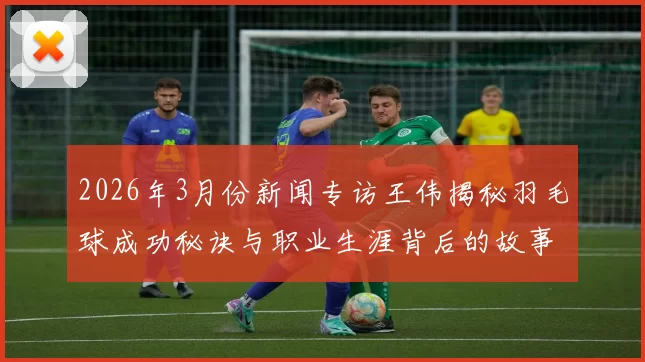 2026年3月份新闻专访王伟揭秘羽毛球成功秘诀与职业生涯背后的故事